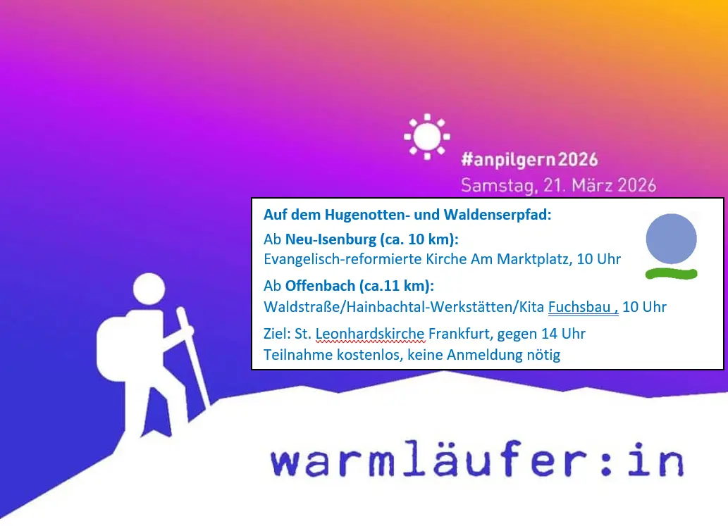 Anpilgern 2026 (ab Neu-Isenburg) Beschreibung Von verschiedenen Orten rund um Frankfurt aus laufen geführte Gruppen Richtung Frankfurter Innenstadt. Ein Weg beginnt in der von Hugenotten geprägten Stadt Neu-Isenburg; die ca. 10 km lange Strecke bietet eine Mischung aus Stadt- und Waldpilgern.  Treffpunkt: 9.45 Uhr vor der Ev.-Reformierten Kirche Am Marktplatz in Neu-Isenburg. Ansprechpartner:innen: Heidi und Uli Fogel, Regina Meissner Beginn 21.03.2026 - 09:45 Uhr Ende 21.03.2026 - gegen 13:30 in der Nähe der St. Leonardskirche in Frankfurt Imbiss, Getränke und Andenken stehen dort zur Verfügung. Abschlussandacht um 15:30 Uhr in der St. Leonardskirche